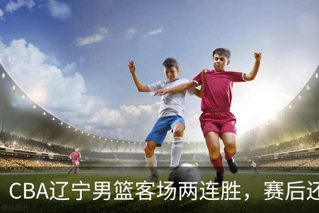 CBA辽宁男篮客场两连胜，赛后还有4个好消息，这个赛季值得期待